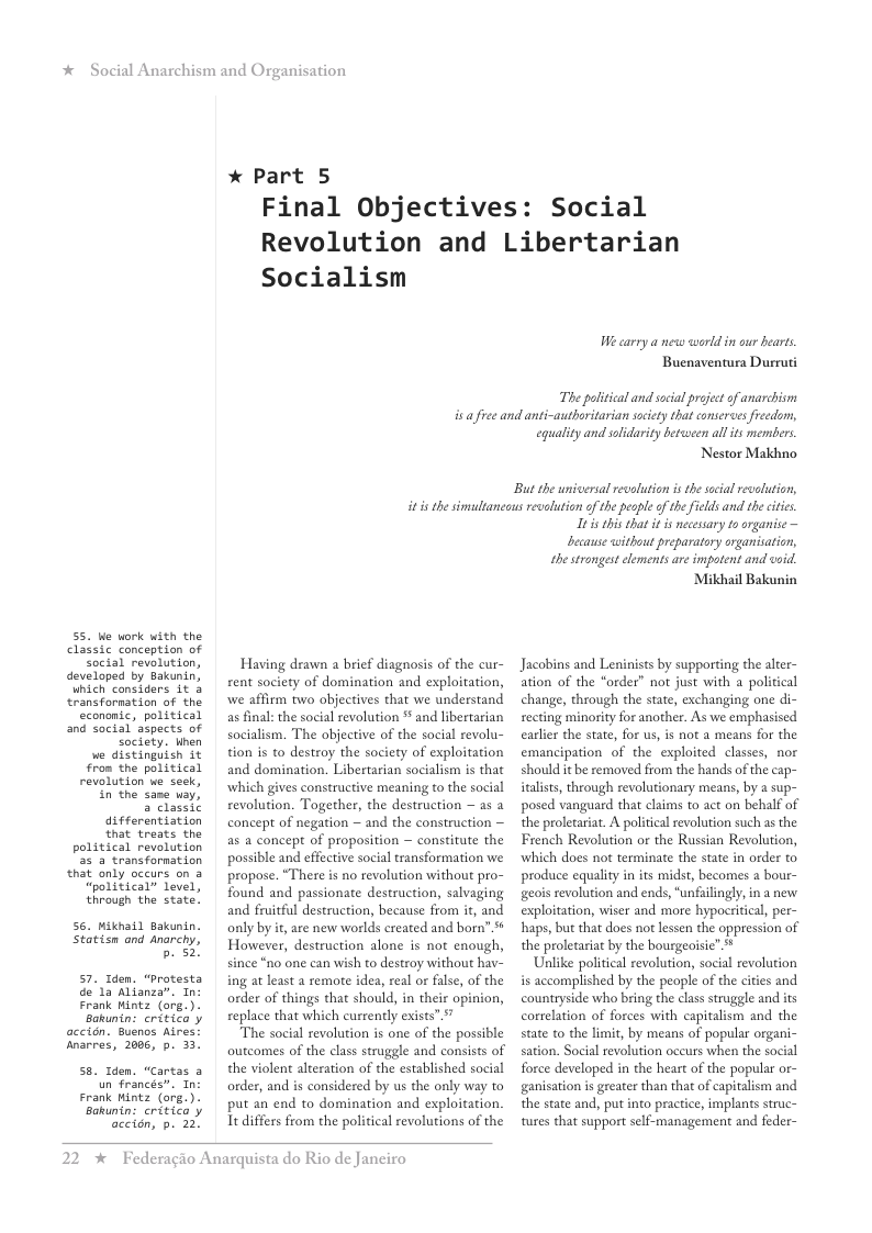 * Social Anarchism and Or 55. Ue work with the classic conception of Social revolution, developed by Bakunin, Which considers it 3 transformation of the econonic, political and sacial aspects of society. Uhen we distinguish it from the political revolution ke seek, in the same way, 3 classic differentiation that treats the political revalution 55 3 transfornation that only occurs on 3 “political” level, through the state’ S6. Mikhail Bakunin. Statism and Anorchy, b 52! 57. Iden. “Protesta de’1a Alianza®. In: Frank Mintz (ore. Bakunin: critica y accion. Buenos Aires: Anarres, 2006, p. 33. S8, Iden. “Cartas 3 un francés”. In Frank Hintz (org.). Bakunin: critica y accion, p. 22. anisation * Part 5 Final Objectives: Social Revolution and Libertarian Socialism W carry a new world in our hearts Buenaventura Durruti The political and social project of anarchism i fiee and anti-authoritarian society that conserves fieedom, equality and solidarity betwween all ts members. Nestor Makhno ‘But the universal revolution is the scial revolution, iti the simultancaus revoltion ofthe pesple of thefilds and the ctis Having drawn a brief diagnosis of the cur- rent society of domination and exploitation, we affirm two objectives that we understand as final: the social revolution * and libertarian socialism. The objective of the social revolu- tion is to destroy the society of exploitation and domination. Libertarian socialism is that which gives constructive meaning to the social revolution. Together, the destruction ~ as a concept of negation ~ and the construction — as a concept of proposition — constitute the possible and effective social transformation we propose. “There is no revolution without pro- found and passionate destruction, salvaging and fruitful destruction, because from it, and only by it,are new worlds ereated and born” % However, destruction alone is not enough, since *no one can wish to destroy without hav- ing at least a remote idea, real or false, of the oxder of things that should, in their opinion, replace that which currently exists” & The social revolution is one of the possible outcomes of the class struggle and consists of the violent alteration of the established social order, and is considered by us the only way to put an end to domination and exploitation. It differs from the political revolutions of the 2 * Federagio Anarquista do Rio de Janeiro s this that it is nécesary o organice — because without preparatory organisation, the strongest elements are impotent and void. Mikhail Bakunin Jacobins and Leninists by supporting the alier- ation of the “order” not just with a political change, through the state, exchanging one di- recting minority for another. As we emphasised carlier the state, for us, is not a means for the emancipation of the exploited classes, nor should it be removed from the hands of the cap- italists, through revolutionary means, by a sup- posed vanguard that claims to act on behalf of the proletariat. A political evolution such as the French Revolution or the Russian Revolution, ‘which does not terminate the state in order to produce equaliy in its midst, becomes a bour- geois revolution and ends, “unfailingly, in a new exploitation, wiser and more hypocritical, per- haps, but that does not lessen the oppression of the proletariat by the bourgeoisie” * Unlike political revolution, social revolution is accomplished by the people of the cities and countryside who bring the class struggle and its correlation of forces with capitalism and the state to the limit, by means of popular organi- sation. Social revolution occurs when the social force developed in the heart of the popular or- ganisation is greater than that of capitalism and the state and, put into practice, implants struc- tures that support self-management and feder-
